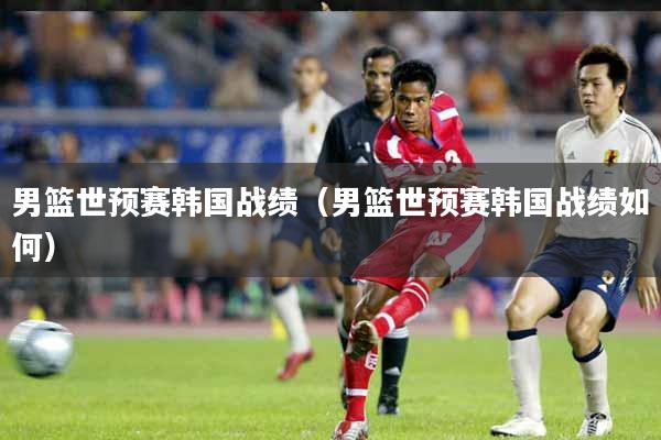 男篮世预赛韩国战绩（男篮世预赛韩国战绩如何）