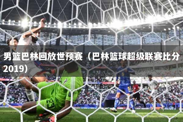 男篮巴林回放世预赛（巴林篮球超级联赛比分2019）
