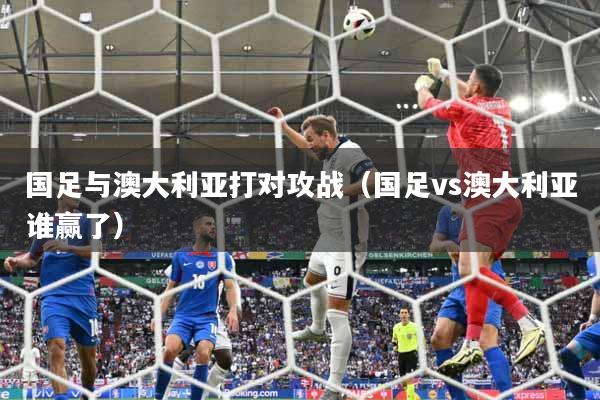 详细阅读:国足与澳大利亚打对攻战(国足vs澳大利亚谁赢了) 国足与澳大利亚打对攻战(国足vs澳大利亚谁赢了)