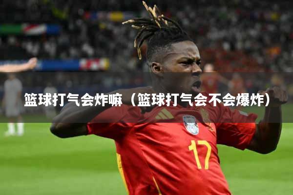 篮球打气会炸嘛（篮球打气会不会爆炸）
