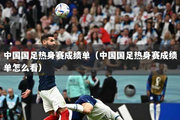 中国国足热身赛成绩单（中国国足热身赛成绩单怎么看）